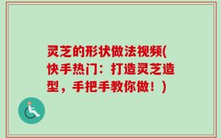 灵芝的形状做法视频(快手热门：打造灵芝造型，手把手教你做！)
