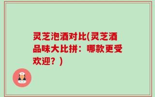 灵芝泡酒对比(灵芝酒品味大比拼：哪款更受欢迎？)