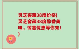 灵芝窖藏38度价格(灵芝窖藏38度醇香美味，惊喜优惠等你来！)