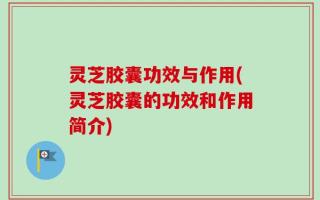 灵芝胶囊功效与作用(灵芝胶囊的功效和作用简介)
