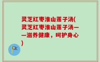灵芝红枣淮山莲子汤(灵芝红枣淮山莲子汤——滋养健康，呵护身心)