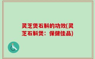 灵芝煲石斛的功效(灵芝石斛煲：保健佳品)