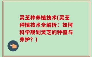灵芝种养植技术(灵芝种植技术全解析：如何科学规划灵芝的种植与养护？)