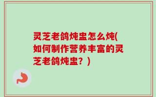 灵芝老鸽炖盅怎么炖(如何制作营养丰富的灵芝老鸽炖盅？)