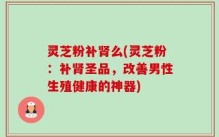 灵芝粉补肾么(灵芝粉：补肾圣品，改善男性生殖健康的神器)