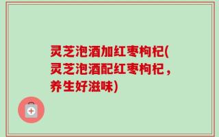 灵芝泡酒加红枣枸杞(灵芝泡酒配红枣枸杞，养生好滋味)