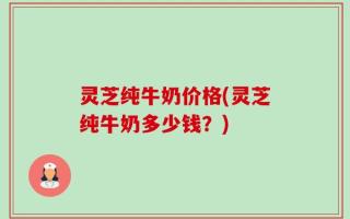 灵芝纯牛奶价格(灵芝纯牛奶多少钱？)