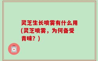 灵芝生长喷雾有什么用(灵芝喷雾，为何备受青睐？)