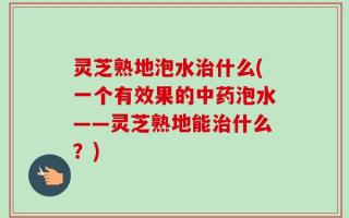 灵芝熟地泡水治什么(一个有效果的中药泡水——灵芝熟地能治什么？)