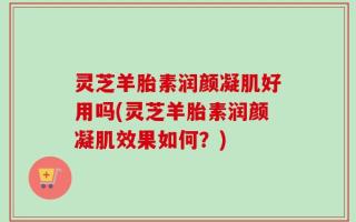 灵芝羊胎素润颜凝肌好用吗(灵芝羊胎素润颜凝肌效果如何？)
