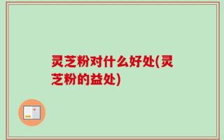 灵芝粉对什么好处(灵芝粉的益处)