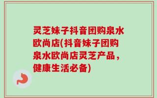 灵芝妹子抖音团购泉水欧尚店(抖音妹子团购泉水欧尚店灵芝产品，健康生活必备)