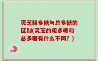 灵芝粗多糖与总多糖的区别(灵芝的粗多糖和总多糖有什么不同？)