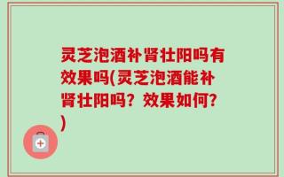 灵芝泡酒补肾壮阳吗有效果吗(灵芝泡酒能补肾壮阳吗？效果如何？)