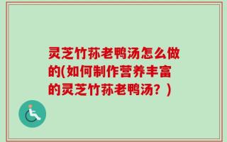 灵芝竹荪老鸭汤怎么做的(如何制作营养丰富的灵芝竹荪老鸭汤？)