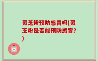 灵芝粉预防感冒吗(灵芝粉是否能预防感冒？)