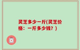 灵芝多少一斤(灵芝价格：一斤多少钱？)