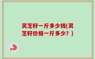 灵芝籽一斤多少钱(灵芝籽价格一斤多少？)