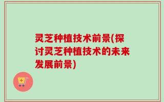 灵芝种植技术前景(探讨灵芝种植技术的未来发展前景)