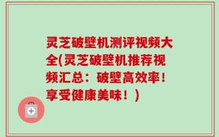 灵芝破壁机测评视频大全(灵芝破壁机推荐视频汇总：破壁高效率！享受健康美味！)