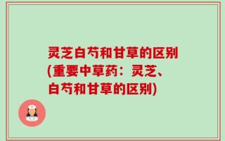 灵芝白芍和甘草的区别(重要中草药：灵芝、白芍和甘草的区别)