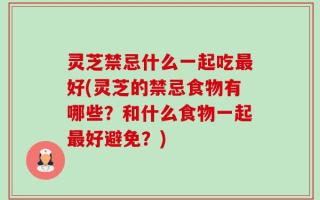 灵芝禁忌什么一起吃最好(灵芝的禁忌食物有哪些？和什么食物一起最好避免？)