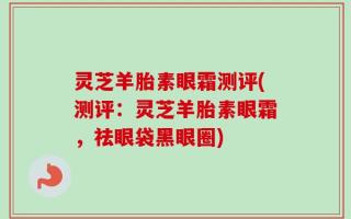 灵芝羊胎素眼霜测评(测评：灵芝羊胎素眼霜，祛眼袋黑眼圈)