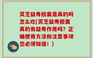 灵芝益寿胶囊是真的吗怎么吃(灵芝益寿胶囊真的有益寿作用吗？正确使用方法和注意事项您必须知道！)