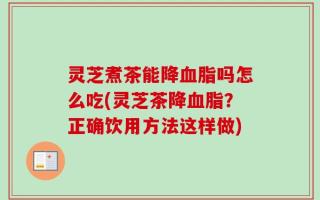 灵芝煮茶能降血脂吗怎么吃(灵芝茶降血脂？正确饮用方法这样做)