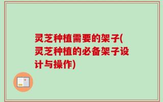 灵芝种植需要的架子(灵芝种植的必备架子设计与操作)