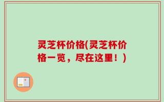 灵芝杯价格(灵芝杯价格一览，尽在这里！)