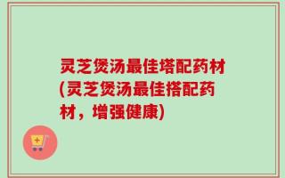灵芝煲汤最佳塔配药材(灵芝煲汤最佳搭配药材，增强健康)