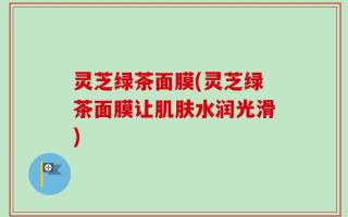 灵芝绿茶面膜(灵芝绿茶面膜让肌肤水润光滑)