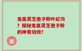 龙泉灵芝孢子粉叶纪沟？探秘龙泉灵芝孢子粉的神奇功效？