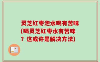 灵芝红枣泡水喝有苦味(喝灵芝红枣水有苦味？这或许是解决方法)