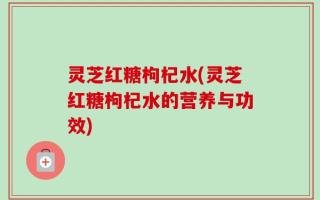 灵芝红糖枸杞水(灵芝红糖枸杞水的营养与功效)
