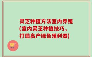 灵芝种植方法室内养殖(室内灵芝种植技巧，打造高产绿色殖利器)