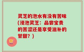 灵芝的泡水有没有苦味(浸泡灵芝：品尝宝贵的苦涩还是享受滋补的甘甜？)