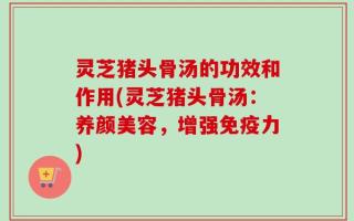 灵芝猪头骨汤的功效和作用(灵芝猪头骨汤：养颜美容，增强免疫力)