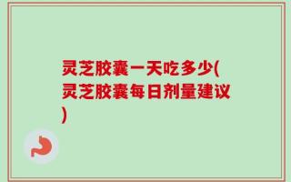 灵芝胶囊一天吃多少(灵芝胶囊每日剂量建议)