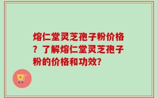 熔仁堂灵芝孢子粉价格？了解熔仁堂灵芝孢子粉的价格和功效？