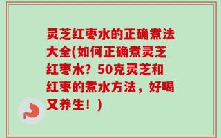灵芝红枣水的正确煮法大全(如何正确煮灵芝红枣水？50克灵芝和红枣的煮水方法，好喝又养生！)
