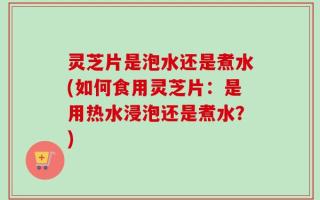 灵芝片是泡水还是煮水(如何食用灵芝片：是用热水浸泡还是煮水？)
