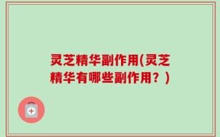 灵芝精华副作用(灵芝精华有哪些副作用？)
