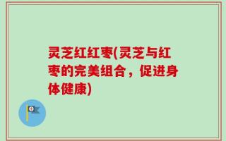 灵芝红红枣(灵芝与红枣的完美组合，促进身体健康)