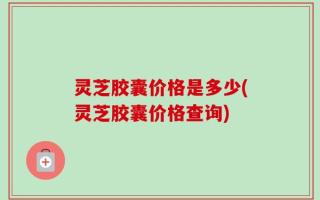 灵芝胶囊价格是多少(灵芝胶囊价格查询)