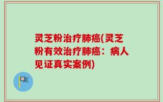 灵芝粉治疗肺癌(灵芝粉有效治疗肺癌：病人见证真实案例)