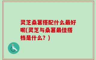 灵芝桑葚搭配什么最好呢(灵芝与桑葚最佳搭档是什么？)