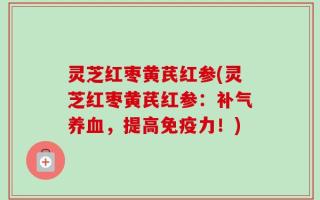 灵芝红枣黄芪红参(灵芝红枣黄芪红参：补气养血，提高免疫力！)