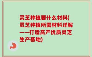 灵芝种植要什么材料(灵芝种植所需材料详解——打造高产优质灵芝生产基地)